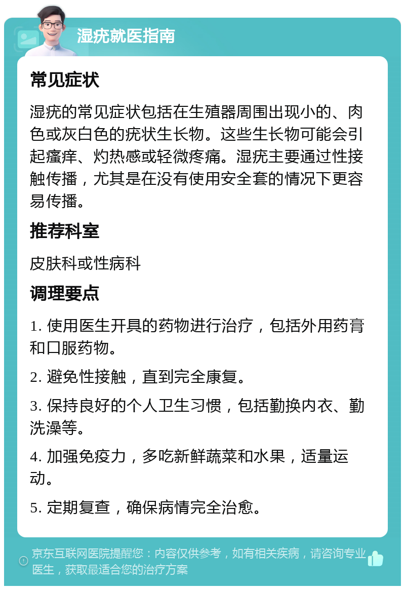 湿疣就医指南 常见症状 湿疣的常见症状包括在生殖器周围出现小的、肉色或灰白色的疣状生长物。这些生长物可能会引起瘙痒、灼热感或轻微疼痛。湿疣主要通过性接触传播，尤其是在没有使用安全套的情况下更容易传播。 推荐科室 皮肤科或性病科 调理要点 1. 使用医生开具的药物进行治疗，包括外用药膏和口服药物。 2. 避免性接触，直到完全康复。 3. 保持良好的个人卫生习惯，包括勤换内衣、勤洗澡等。 4. 加强免疫力，多吃新鲜蔬菜和水果，适量运动。 5. 定期复查，确保病情完全治愈。