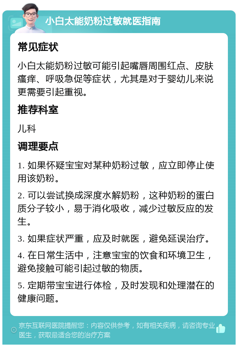 小白太能奶粉过敏就医指南 常见症状 小白太能奶粉过敏可能引起嘴唇周围红点、皮肤瘙痒、呼吸急促等症状，尤其是对于婴幼儿来说更需要引起重视。 推荐科室 儿科 调理要点 1. 如果怀疑宝宝对某种奶粉过敏，应立即停止使用该奶粉。 2. 可以尝试换成深度水解奶粉，这种奶粉的蛋白质分子较小，易于消化吸收，减少过敏反应的发生。 3. 如果症状严重，应及时就医，避免延误治疗。 4. 在日常生活中，注意宝宝的饮食和环境卫生，避免接触可能引起过敏的物质。 5. 定期带宝宝进行体检，及时发现和处理潜在的健康问题。