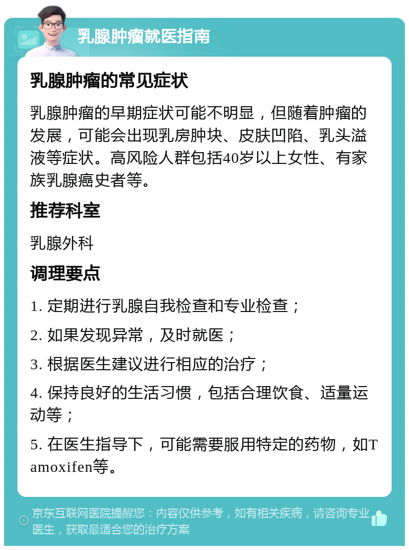 乳腺肿瘤就医指南 乳腺肿瘤的常见症状 乳腺肿瘤的早期症状可能不明显，但随着肿瘤的发展，可能会出现乳房肿块、皮肤凹陷、乳头溢液等症状。高风险人群包括40岁以上女性、有家族乳腺癌史者等。 推荐科室 乳腺外科 调理要点 1. 定期进行乳腺自我检查和专业检查； 2. 如果发现异常，及时就医； 3. 根据医生建议进行相应的治疗； 4. 保持良好的生活习惯，包括合理饮食、适量运动等； 5. 在医生指导下，可能需要服用特定的药物，如Tamoxifen等。