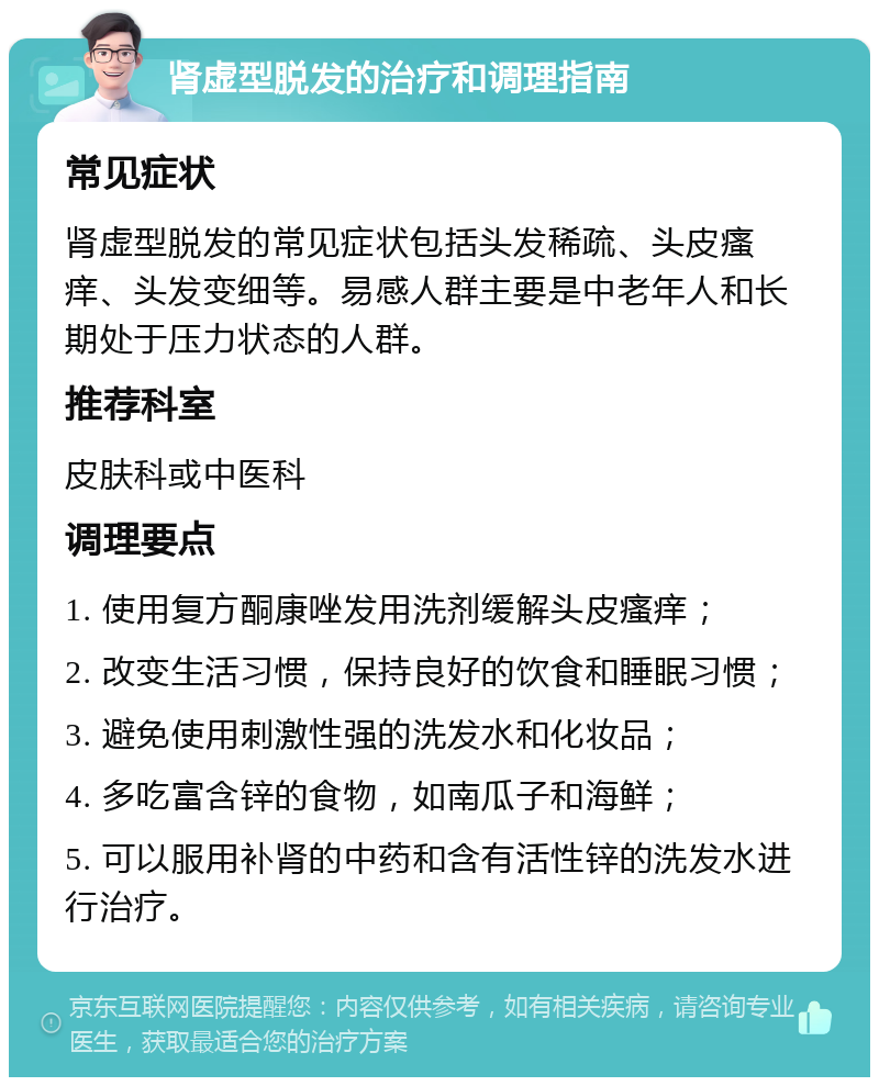 肾虚型脱发的治疗和调理指南 常见症状 肾虚型脱发的常见症状包括头发稀疏、头皮瘙痒、头发变细等。易感人群主要是中老年人和长期处于压力状态的人群。 推荐科室 皮肤科或中医科 调理要点 1. 使用复方酮康唑发用洗剂缓解头皮瘙痒； 2. 改变生活习惯，保持良好的饮食和睡眠习惯； 3. 避免使用刺激性强的洗发水和化妆品； 4. 多吃富含锌的食物，如南瓜子和海鲜； 5. 可以服用补肾的中药和含有活性锌的洗发水进行治疗。