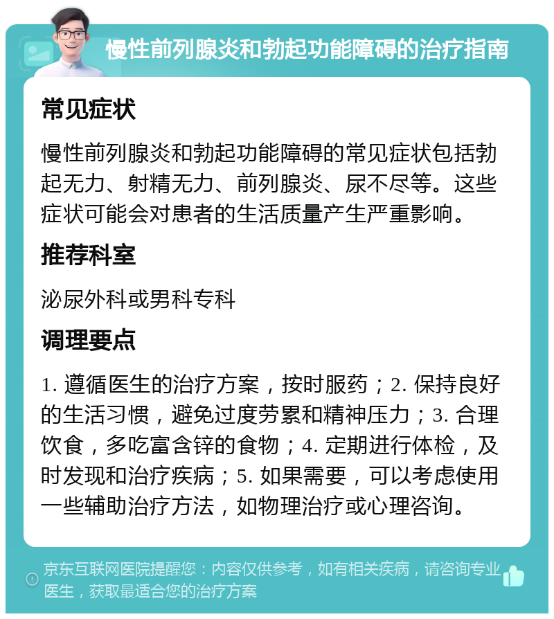 慢性前列腺炎和勃起功能障碍的治疗指南 常见症状 慢性前列腺炎和勃起功能障碍的常见症状包括勃起无力、射精无力、前列腺炎、尿不尽等。这些症状可能会对患者的生活质量产生严重影响。 推荐科室 泌尿外科或男科专科 调理要点 1. 遵循医生的治疗方案，按时服药；2. 保持良好的生活习惯，避免过度劳累和精神压力；3. 合理饮食，多吃富含锌的食物；4. 定期进行体检，及时发现和治疗疾病；5. 如果需要，可以考虑使用一些辅助治疗方法，如物理治疗或心理咨询。