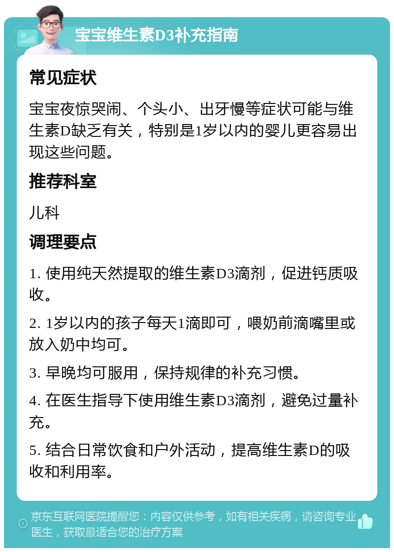 宝宝维生素D3补充指南 常见症状 宝宝夜惊哭闹、个头小、出牙慢等症状可能与维生素D缺乏有关，特别是1岁以内的婴儿更容易出现这些问题。 推荐科室 儿科 调理要点 1. 使用纯天然提取的维生素D3滴剂，促进钙质吸收。 2. 1岁以内的孩子每天1滴即可，喂奶前滴嘴里或放入奶中均可。 3. 早晚均可服用，保持规律的补充习惯。 4. 在医生指导下使用维生素D3滴剂，避免过量补充。 5. 结合日常饮食和户外活动，提高维生素D的吸收和利用率。