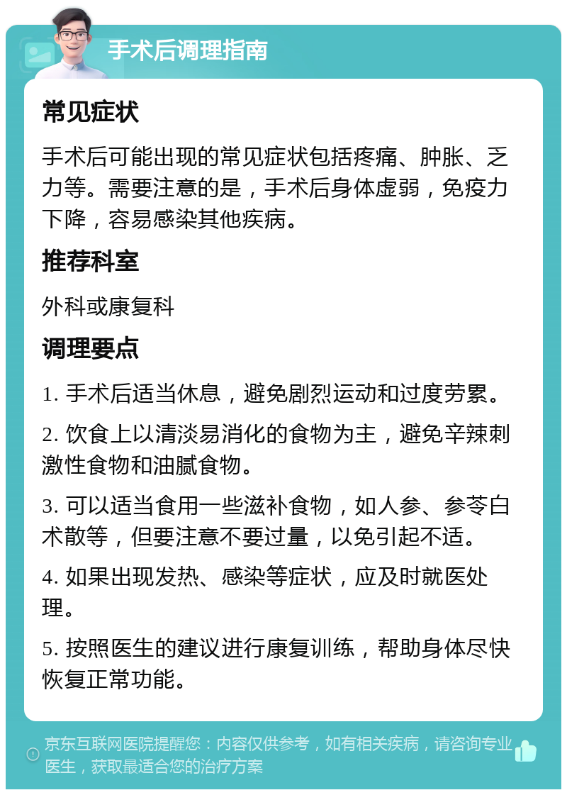 手术后调理指南 常见症状 手术后可能出现的常见症状包括疼痛、肿胀、乏力等。需要注意的是，手术后身体虚弱，免疫力下降，容易感染其他疾病。 推荐科室 外科或康复科 调理要点 1. 手术后适当休息，避免剧烈运动和过度劳累。 2. 饮食上以清淡易消化的食物为主，避免辛辣刺激性食物和油腻食物。 3. 可以适当食用一些滋补食物，如人参、参苓白术散等，但要注意不要过量，以免引起不适。 4. 如果出现发热、感染等症状，应及时就医处理。 5. 按照医生的建议进行康复训练，帮助身体尽快恢复正常功能。