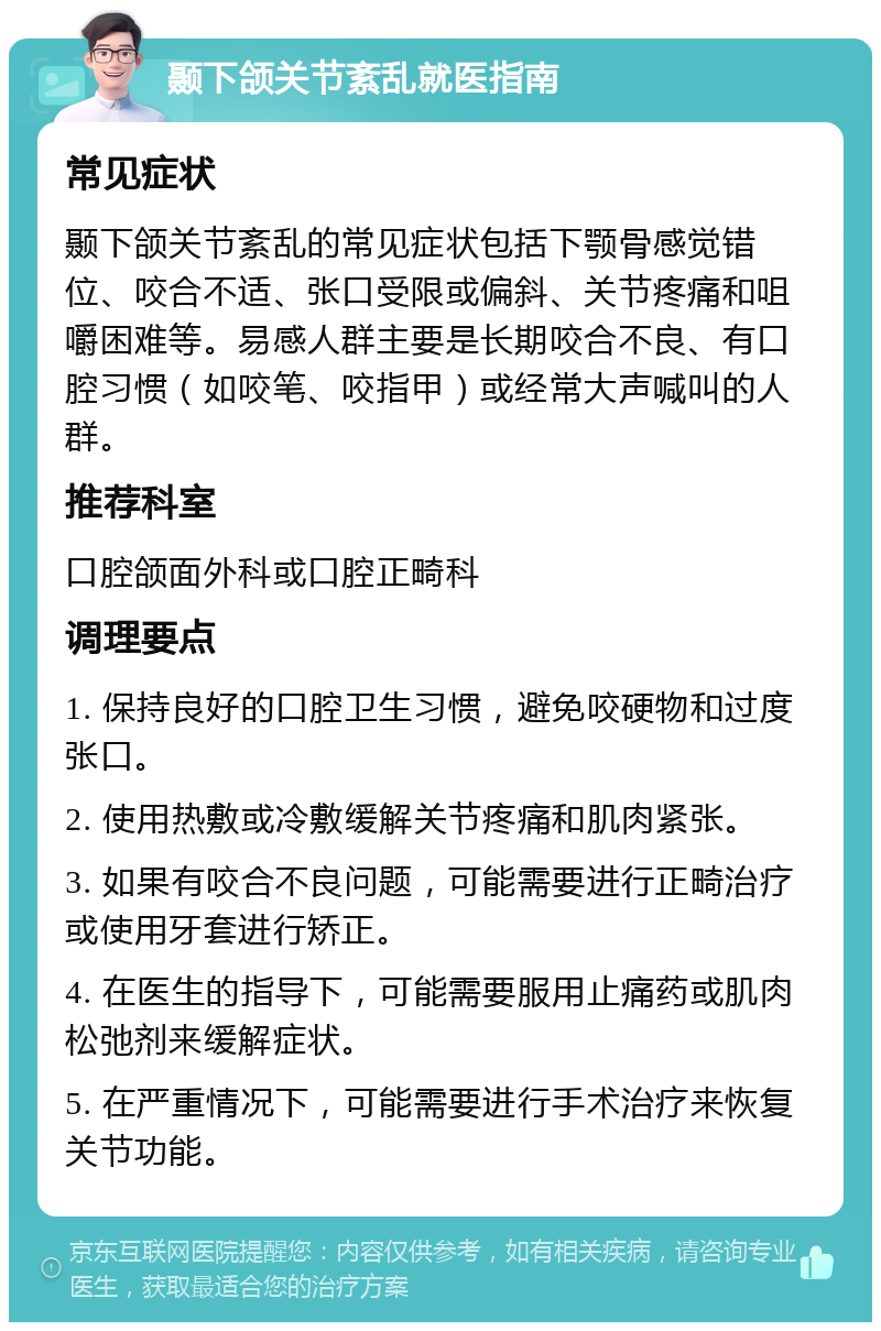 颞下颌关节紊乱就医指南 常见症状 颞下颌关节紊乱的常见症状包括下颚骨感觉错位、咬合不适、张口受限或偏斜、关节疼痛和咀嚼困难等。易感人群主要是长期咬合不良、有口腔习惯（如咬笔、咬指甲）或经常大声喊叫的人群。 推荐科室 口腔颌面外科或口腔正畸科 调理要点 1. 保持良好的口腔卫生习惯，避免咬硬物和过度张口。 2. 使用热敷或冷敷缓解关节疼痛和肌肉紧张。 3. 如果有咬合不良问题，可能需要进行正畸治疗或使用牙套进行矫正。 4. 在医生的指导下，可能需要服用止痛药或肌肉松弛剂来缓解症状。 5. 在严重情况下，可能需要进行手术治疗来恢复关节功能。