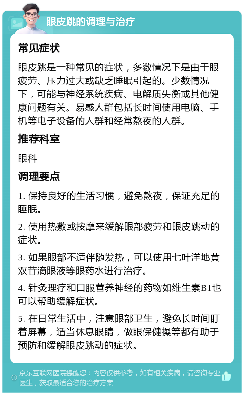 眼皮跳的调理与治疗 常见症状 眼皮跳是一种常见的症状，多数情况下是由于眼疲劳、压力过大或缺乏睡眠引起的。少数情况下，可能与神经系统疾病、电解质失衡或其他健康问题有关。易感人群包括长时间使用电脑、手机等电子设备的人群和经常熬夜的人群。 推荐科室 眼科 调理要点 1. 保持良好的生活习惯，避免熬夜，保证充足的睡眠。 2. 使用热敷或按摩来缓解眼部疲劳和眼皮跳动的症状。 3. 如果眼部不适伴随发热，可以使用七叶洋地黄双苷滴眼液等眼药水进行治疗。 4. 针灸理疗和口服营养神经的药物如维生素B1也可以帮助缓解症状。 5. 在日常生活中，注意眼部卫生，避免长时间盯着屏幕，适当休息眼睛，做眼保健操等都有助于预防和缓解眼皮跳动的症状。