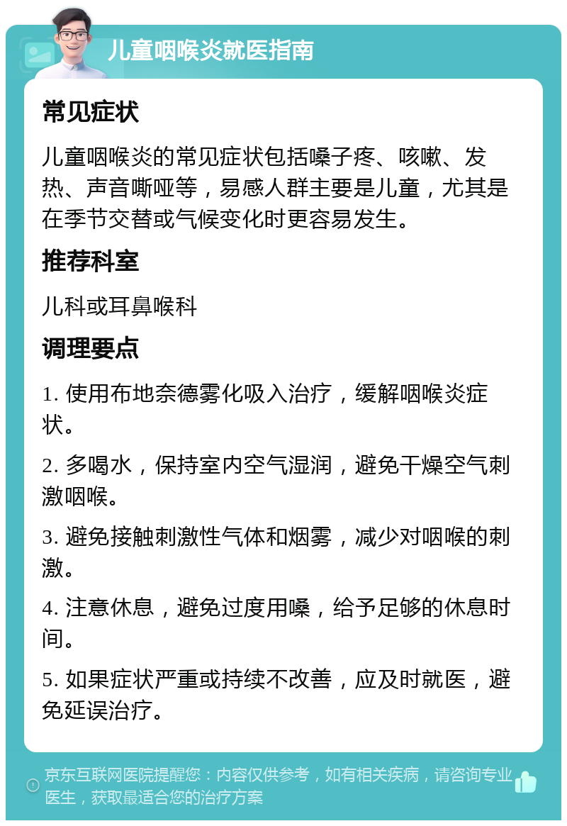 儿童咽喉炎就医指南 常见症状 儿童咽喉炎的常见症状包括嗓子疼、咳嗽、发热、声音嘶哑等，易感人群主要是儿童，尤其是在季节交替或气候变化时更容易发生。 推荐科室 儿科或耳鼻喉科 调理要点 1. 使用布地奈德雾化吸入治疗，缓解咽喉炎症状。 2. 多喝水，保持室内空气湿润，避免干燥空气刺激咽喉。 3. 避免接触刺激性气体和烟雾，减少对咽喉的刺激。 4. 注意休息，避免过度用嗓，给予足够的休息时间。 5. 如果症状严重或持续不改善，应及时就医，避免延误治疗。