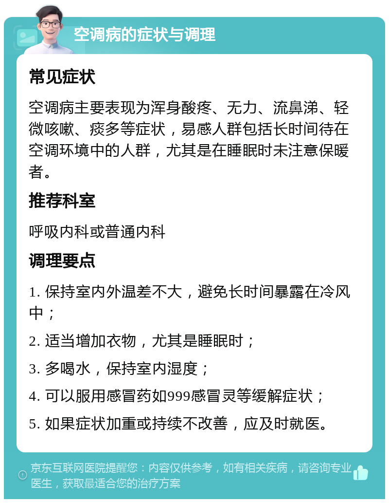 空调病的症状与调理 常见症状 空调病主要表现为浑身酸疼、无力、流鼻涕、轻微咳嗽、痰多等症状，易感人群包括长时间待在空调环境中的人群，尤其是在睡眠时未注意保暖者。 推荐科室 呼吸内科或普通内科 调理要点 1. 保持室内外温差不大，避免长时间暴露在冷风中； 2. 适当增加衣物，尤其是睡眠时； 3. 多喝水，保持室内湿度； 4. 可以服用感冒药如999感冒灵等缓解症状； 5. 如果症状加重或持续不改善，应及时就医。