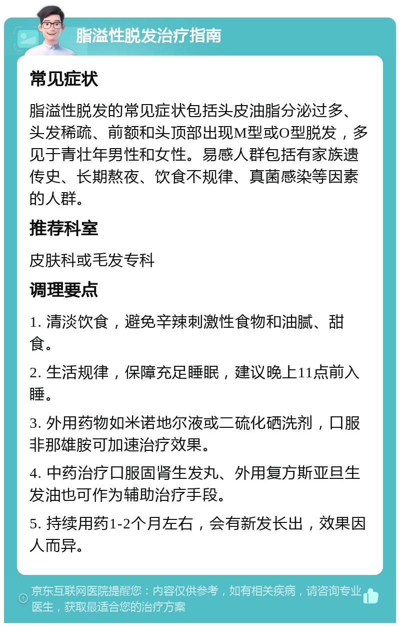 脂溢性脱发治疗指南 常见症状 脂溢性脱发的常见症状包括头皮油脂分泌过多、头发稀疏、前额和头顶部出现M型或O型脱发，多见于青壮年男性和女性。易感人群包括有家族遗传史、长期熬夜、饮食不规律、真菌感染等因素的人群。 推荐科室 皮肤科或毛发专科 调理要点 1. 清淡饮食，避免辛辣刺激性食物和油腻、甜食。 2. 生活规律，保障充足睡眠，建议晚上11点前入睡。 3. 外用药物如米诺地尔液或二硫化硒洗剂，口服非那雄胺可加速治疗效果。 4. 中药治疗口服固肾生发丸、外用复方斯亚旦生发油也可作为辅助治疗手段。 5. 持续用药1-2个月左右，会有新发长出，效果因人而异。