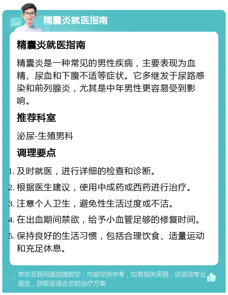 精囊炎就医指南 精囊炎就医指南 精囊炎是一种常见的男性疾病，主要表现为血精、尿血和下腹不适等症状。它多继发于尿路感染和前列腺炎，尤其是中年男性更容易受到影响。 推荐科室 泌尿-生殖男科 调理要点 及时就医，进行详细的检查和诊断。 根据医生建议，使用中成药或西药进行治疗。 注意个人卫生，避免性生活过度或不洁。 在出血期间禁欲，给予小血管足够的修复时间。 保持良好的生活习惯，包括合理饮食、适量运动和充足休息。