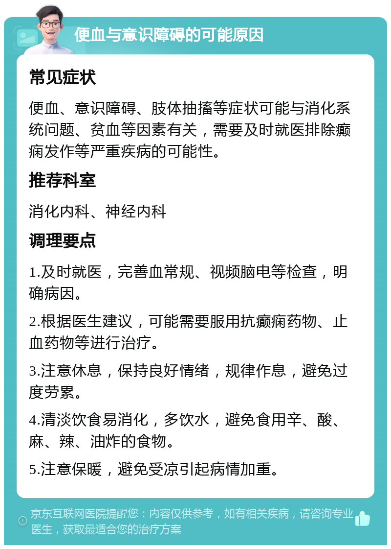 便血与意识障碍的可能原因 常见症状 便血、意识障碍、肢体抽搐等症状可能与消化系统问题、贫血等因素有关，需要及时就医排除癫痫发作等严重疾病的可能性。 推荐科室 消化内科、神经内科 调理要点 1.及时就医，完善血常规、视频脑电等检查，明确病因。 2.根据医生建议，可能需要服用抗癫痫药物、止血药物等进行治疗。 3.注意休息，保持良好情绪，规律作息，避免过度劳累。 4.清淡饮食易消化，多饮水，避免食用辛、酸、麻、辣、油炸的食物。 5.注意保暖，避免受凉引起病情加重。