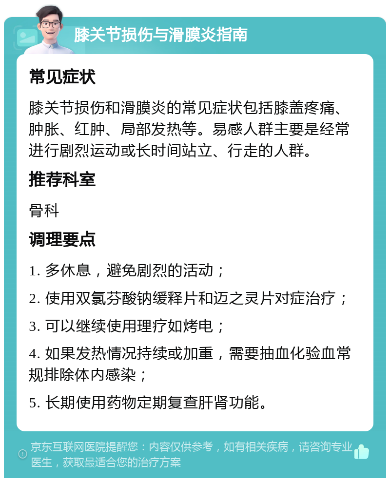 膝关节损伤与滑膜炎指南 常见症状 膝关节损伤和滑膜炎的常见症状包括膝盖疼痛、肿胀、红肿、局部发热等。易感人群主要是经常进行剧烈运动或长时间站立、行走的人群。 推荐科室 骨科 调理要点 1. 多休息，避免剧烈的活动； 2. 使用双氯芬酸钠缓释片和迈之灵片对症治疗； 3. 可以继续使用理疗如烤电； 4. 如果发热情况持续或加重，需要抽血化验血常规排除体内感染； 5. 长期使用药物定期复查肝肾功能。