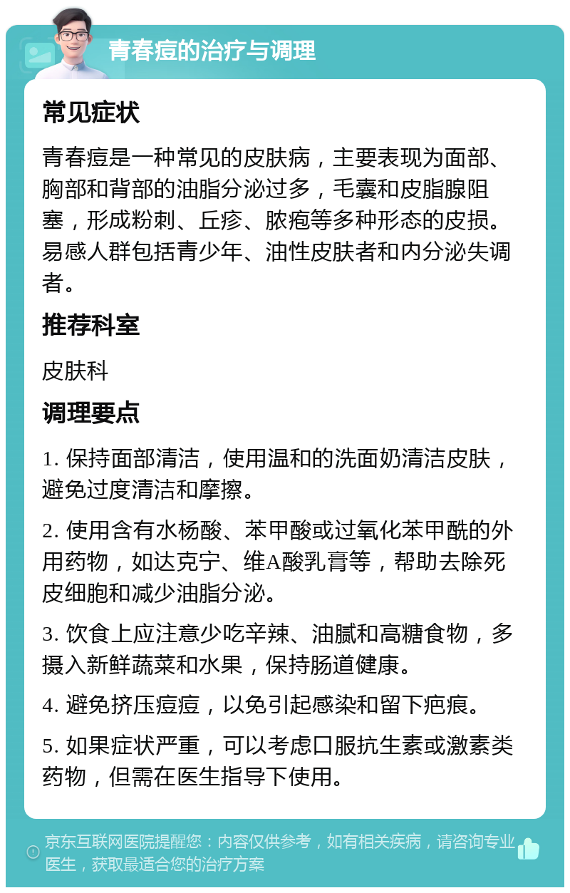 青春痘的治疗与调理 常见症状 青春痘是一种常见的皮肤病，主要表现为面部、胸部和背部的油脂分泌过多，毛囊和皮脂腺阻塞，形成粉刺、丘疹、脓疱等多种形态的皮损。易感人群包括青少年、油性皮肤者和内分泌失调者。 推荐科室 皮肤科 调理要点 1. 保持面部清洁，使用温和的洗面奶清洁皮肤，避免过度清洁和摩擦。 2. 使用含有水杨酸、苯甲酸或过氧化苯甲酰的外用药物，如达克宁、维A酸乳膏等，帮助去除死皮细胞和减少油脂分泌。 3. 饮食上应注意少吃辛辣、油腻和高糖食物，多摄入新鲜蔬菜和水果，保持肠道健康。 4. 避免挤压痘痘，以免引起感染和留下疤痕。 5. 如果症状严重，可以考虑口服抗生素或激素类药物，但需在医生指导下使用。