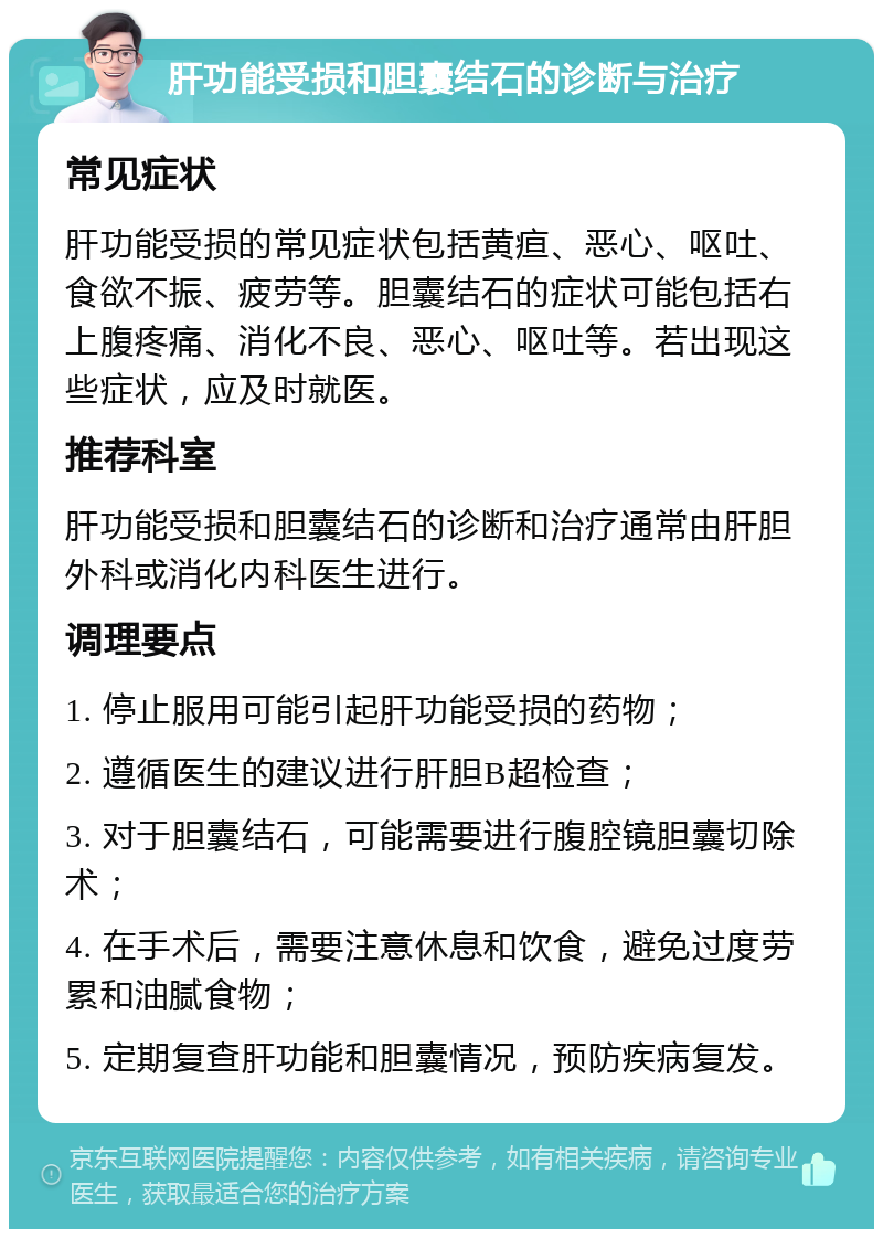 肝功能受损和胆囊结石的诊断与治疗 常见症状 肝功能受损的常见症状包括黄疸、恶心、呕吐、食欲不振、疲劳等。胆囊结石的症状可能包括右上腹疼痛、消化不良、恶心、呕吐等。若出现这些症状，应及时就医。 推荐科室 肝功能受损和胆囊结石的诊断和治疗通常由肝胆外科或消化内科医生进行。 调理要点 1. 停止服用可能引起肝功能受损的药物； 2. 遵循医生的建议进行肝胆B超检查； 3. 对于胆囊结石，可能需要进行腹腔镜胆囊切除术； 4. 在手术后，需要注意休息和饮食，避免过度劳累和油腻食物； 5. 定期复查肝功能和胆囊情况，预防疾病复发。