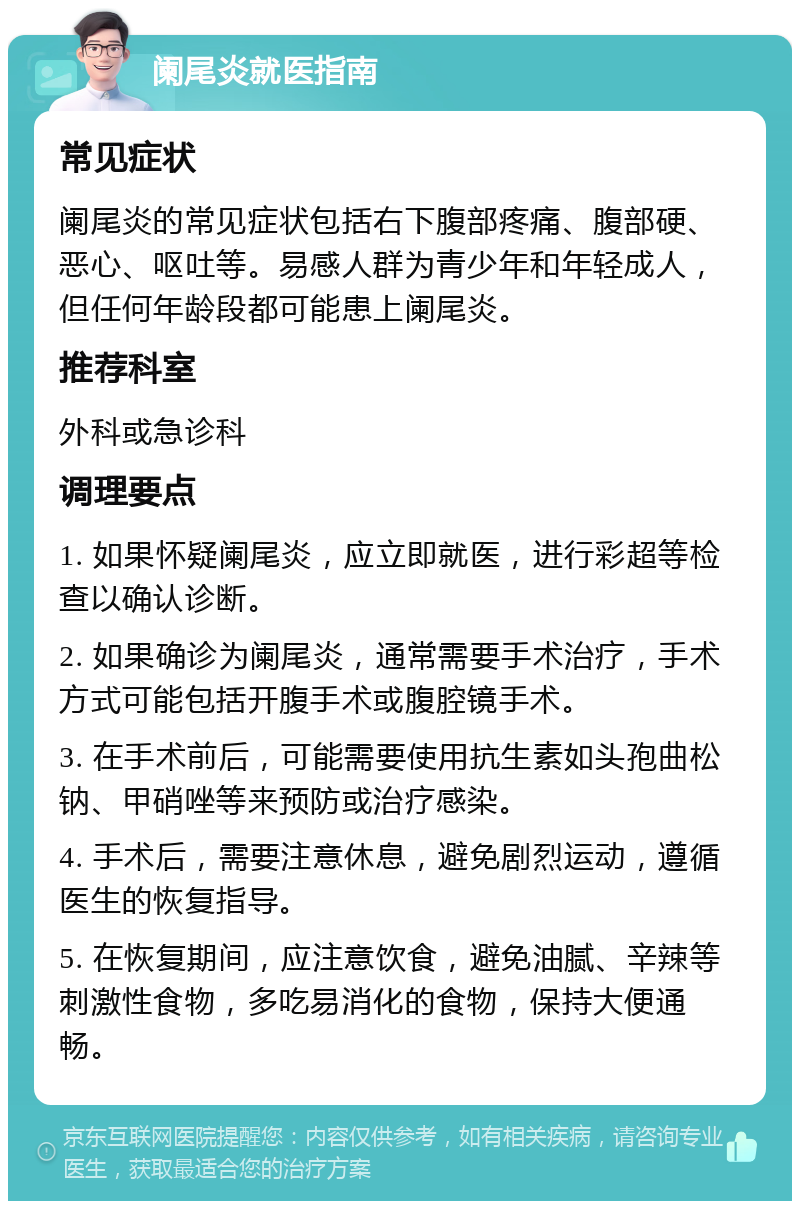 阑尾炎就医指南 常见症状 阑尾炎的常见症状包括右下腹部疼痛、腹部硬、恶心、呕吐等。易感人群为青少年和年轻成人，但任何年龄段都可能患上阑尾炎。 推荐科室 外科或急诊科 调理要点 1. 如果怀疑阑尾炎，应立即就医，进行彩超等检查以确认诊断。 2. 如果确诊为阑尾炎，通常需要手术治疗，手术方式可能包括开腹手术或腹腔镜手术。 3. 在手术前后，可能需要使用抗生素如头孢曲松钠、甲硝唑等来预防或治疗感染。 4. 手术后，需要注意休息，避免剧烈运动，遵循医生的恢复指导。 5. 在恢复期间，应注意饮食，避免油腻、辛辣等刺激性食物，多吃易消化的食物，保持大便通畅。