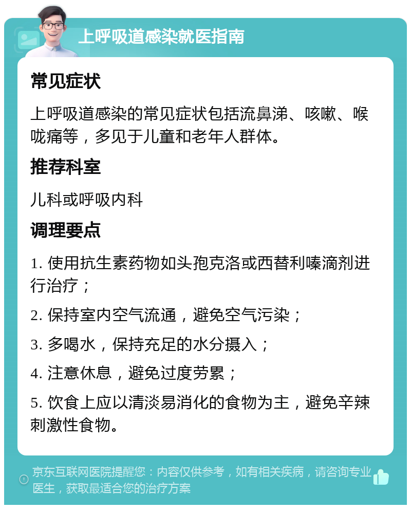 上呼吸道感染就医指南 常见症状 上呼吸道感染的常见症状包括流鼻涕、咳嗽、喉咙痛等，多见于儿童和老年人群体。 推荐科室 儿科或呼吸内科 调理要点 1. 使用抗生素药物如头孢克洛或西替利嗪滴剂进行治疗； 2. 保持室内空气流通，避免空气污染； 3. 多喝水，保持充足的水分摄入； 4. 注意休息，避免过度劳累； 5. 饮食上应以清淡易消化的食物为主，避免辛辣刺激性食物。