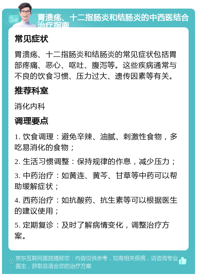 胃溃疡、十二指肠炎和结肠炎的中西医结合治疗指南 常见症状 胃溃疡、十二指肠炎和结肠炎的常见症状包括胃部疼痛、恶心、呕吐、腹泻等。这些疾病通常与不良的饮食习惯、压力过大、遗传因素等有关。 推荐科室 消化内科 调理要点 1. 饮食调理：避免辛辣、油腻、刺激性食物，多吃易消化的食物； 2. 生活习惯调整：保持规律的作息，减少压力； 3. 中药治疗：如黄连、黄芩、甘草等中药可以帮助缓解症状； 4. 西药治疗：如抗酸药、抗生素等可以根据医生的建议使用； 5. 定期复诊：及时了解病情变化，调整治疗方案。