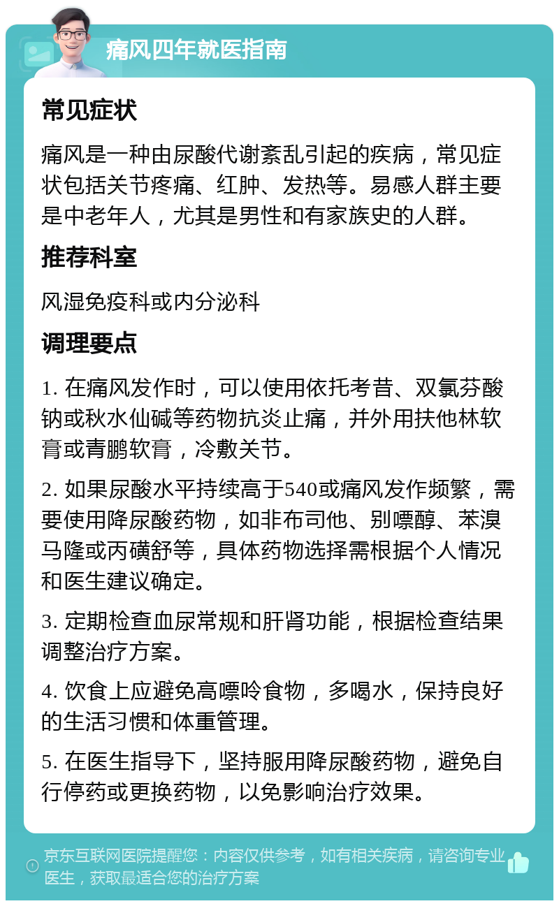 痛风四年就医指南 常见症状 痛风是一种由尿酸代谢紊乱引起的疾病，常见症状包括关节疼痛、红肿、发热等。易感人群主要是中老年人，尤其是男性和有家族史的人群。 推荐科室 风湿免疫科或内分泌科 调理要点 1. 在痛风发作时，可以使用依托考昔、双氯芬酸钠或秋水仙碱等药物抗炎止痛，并外用扶他林软膏或青鹏软膏，冷敷关节。 2. 如果尿酸水平持续高于540或痛风发作频繁，需要使用降尿酸药物，如非布司他、别嘌醇、苯溴马隆或丙磺舒等，具体药物选择需根据个人情况和医生建议确定。 3. 定期检查血尿常规和肝肾功能，根据检查结果调整治疗方案。 4. 饮食上应避免高嘌呤食物，多喝水，保持良好的生活习惯和体重管理。 5. 在医生指导下，坚持服用降尿酸药物，避免自行停药或更换药物，以免影响治疗效果。