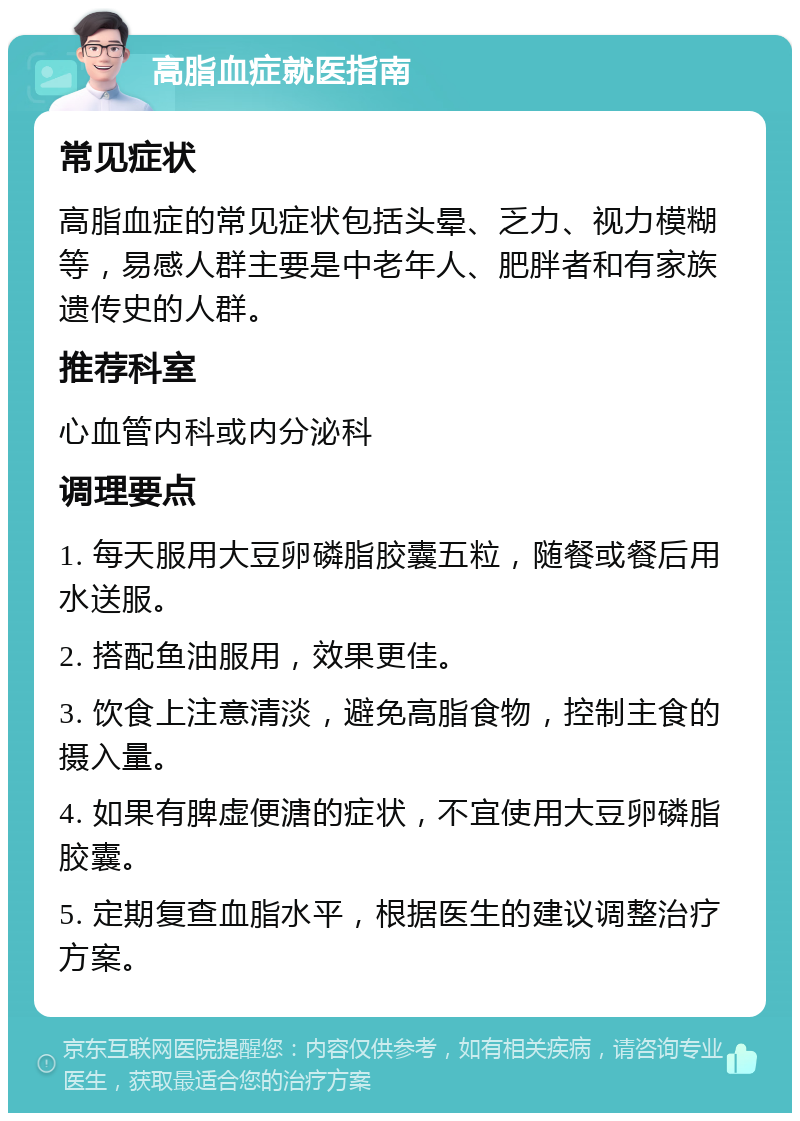 高脂血症就医指南 常见症状 高脂血症的常见症状包括头晕、乏力、视力模糊等，易感人群主要是中老年人、肥胖者和有家族遗传史的人群。 推荐科室 心血管内科或内分泌科 调理要点 1. 每天服用大豆卵磷脂胶囊五粒，随餐或餐后用水送服。 2. 搭配鱼油服用，效果更佳。 3. 饮食上注意清淡，避免高脂食物，控制主食的摄入量。 4. 如果有脾虚便溏的症状，不宜使用大豆卵磷脂胶囊。 5. 定期复查血脂水平，根据医生的建议调整治疗方案。