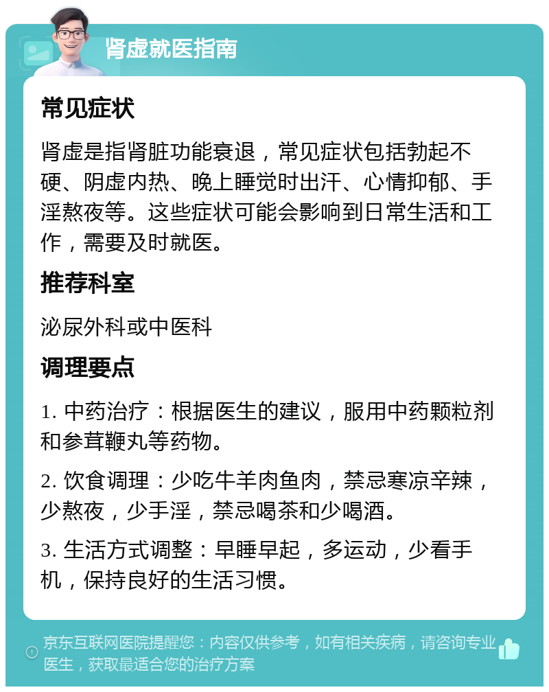 肾虚就医指南 常见症状 肾虚是指肾脏功能衰退，常见症状包括勃起不硬、阴虚内热、晚上睡觉时出汗、心情抑郁、手淫熬夜等。这些症状可能会影响到日常生活和工作，需要及时就医。 推荐科室 泌尿外科或中医科 调理要点 1. 中药治疗：根据医生的建议，服用中药颗粒剂和参茸鞭丸等药物。 2. 饮食调理：少吃牛羊肉鱼肉，禁忌寒凉辛辣，少熬夜，少手淫，禁忌喝茶和少喝酒。 3. 生活方式调整：早睡早起，多运动，少看手机，保持良好的生活习惯。