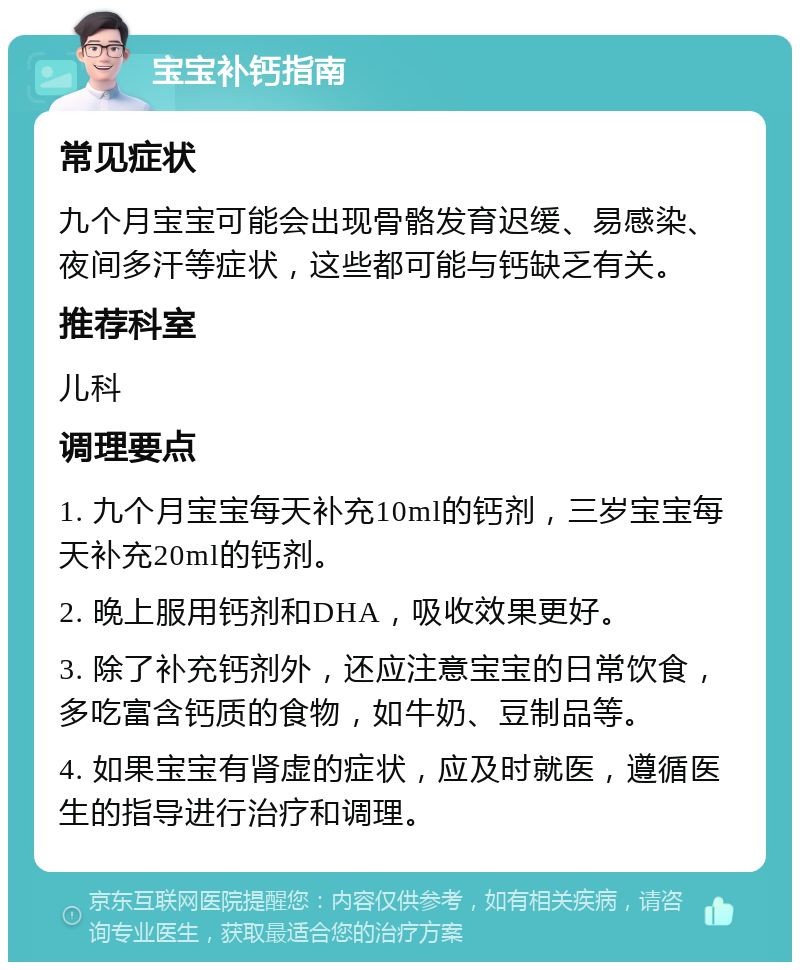 宝宝补钙指南 常见症状 九个月宝宝可能会出现骨骼发育迟缓、易感染、夜间多汗等症状，这些都可能与钙缺乏有关。 推荐科室 儿科 调理要点 1. 九个月宝宝每天补充10ml的钙剂，三岁宝宝每天补充20ml的钙剂。 2. 晚上服用钙剂和DHA，吸收效果更好。 3. 除了补充钙剂外，还应注意宝宝的日常饮食，多吃富含钙质的食物，如牛奶、豆制品等。 4. 如果宝宝有肾虚的症状，应及时就医，遵循医生的指导进行治疗和调理。