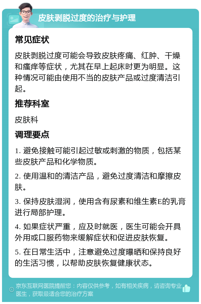 皮肤剥脱过度的治疗与护理 常见症状 皮肤剥脱过度可能会导致皮肤疼痛、红肿、干燥和瘙痒等症状，尤其在早上起床时更为明显。这种情况可能由使用不当的皮肤产品或过度清洁引起。 推荐科室 皮肤科 调理要点 1. 避免接触可能引起过敏或刺激的物质，包括某些皮肤产品和化学物质。 2. 使用温和的清洁产品，避免过度清洁和摩擦皮肤。 3. 保持皮肤湿润，使用含有尿素和维生素E的乳膏进行局部护理。 4. 如果症状严重，应及时就医，医生可能会开具外用或口服药物来缓解症状和促进皮肤恢复。 5. 在日常生活中，注意避免过度曝晒和保持良好的生活习惯，以帮助皮肤恢复健康状态。