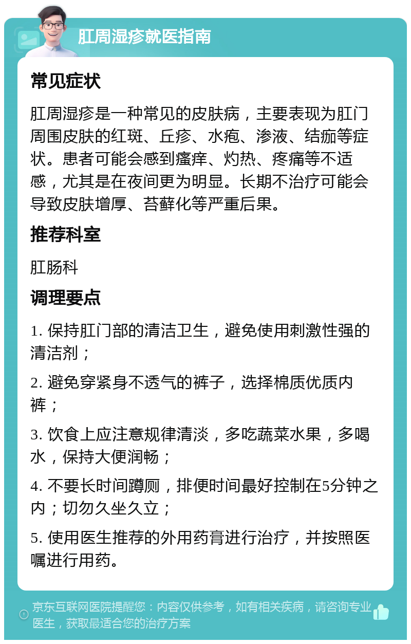 肛周湿疹就医指南 常见症状 肛周湿疹是一种常见的皮肤病，主要表现为肛门周围皮肤的红斑、丘疹、水疱、渗液、结痂等症状。患者可能会感到瘙痒、灼热、疼痛等不适感，尤其是在夜间更为明显。长期不治疗可能会导致皮肤增厚、苔藓化等严重后果。 推荐科室 肛肠科 调理要点 1. 保持肛门部的清洁卫生，避免使用刺激性强的清洁剂； 2. 避免穿紧身不透气的裤子，选择棉质优质内裤； 3. 饮食上应注意规律清淡，多吃蔬菜水果，多喝水，保持大便润畅； 4. 不要长时间蹲厕，排便时间最好控制在5分钟之内；切勿久坐久立； 5. 使用医生推荐的外用药膏进行治疗，并按照医嘱进行用药。