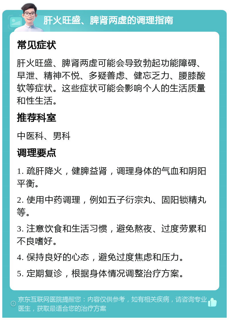 肝火旺盛、脾肾两虚的调理指南 常见症状 肝火旺盛、脾肾两虚可能会导致勃起功能障碍、早泄、精神不悦、多疑善虑、健忘乏力、腰膝酸软等症状。这些症状可能会影响个人的生活质量和性生活。 推荐科室 中医科、男科 调理要点 1. 疏肝降火，健脾益肾，调理身体的气血和阴阳平衡。 2. 使用中药调理，例如五子衍宗丸、固阳锁精丸等。 3. 注意饮食和生活习惯，避免熬夜、过度劳累和不良嗜好。 4. 保持良好的心态，避免过度焦虑和压力。 5. 定期复诊，根据身体情况调整治疗方案。