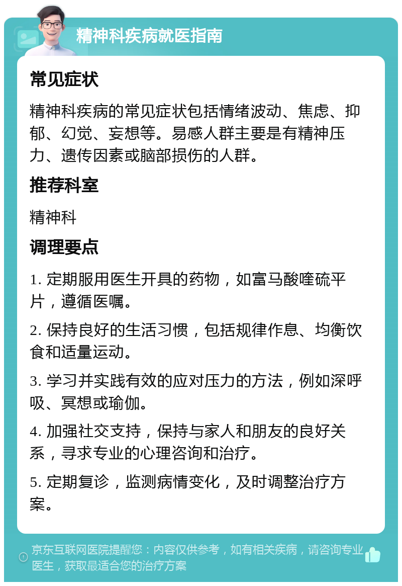 精神科疾病就医指南 常见症状 精神科疾病的常见症状包括情绪波动、焦虑、抑郁、幻觉、妄想等。易感人群主要是有精神压力、遗传因素或脑部损伤的人群。 推荐科室 精神科 调理要点 1. 定期服用医生开具的药物，如富马酸喹硫平片，遵循医嘱。 2. 保持良好的生活习惯，包括规律作息、均衡饮食和适量运动。 3. 学习并实践有效的应对压力的方法，例如深呼吸、冥想或瑜伽。 4. 加强社交支持，保持与家人和朋友的良好关系，寻求专业的心理咨询和治疗。 5. 定期复诊，监测病情变化，及时调整治疗方案。