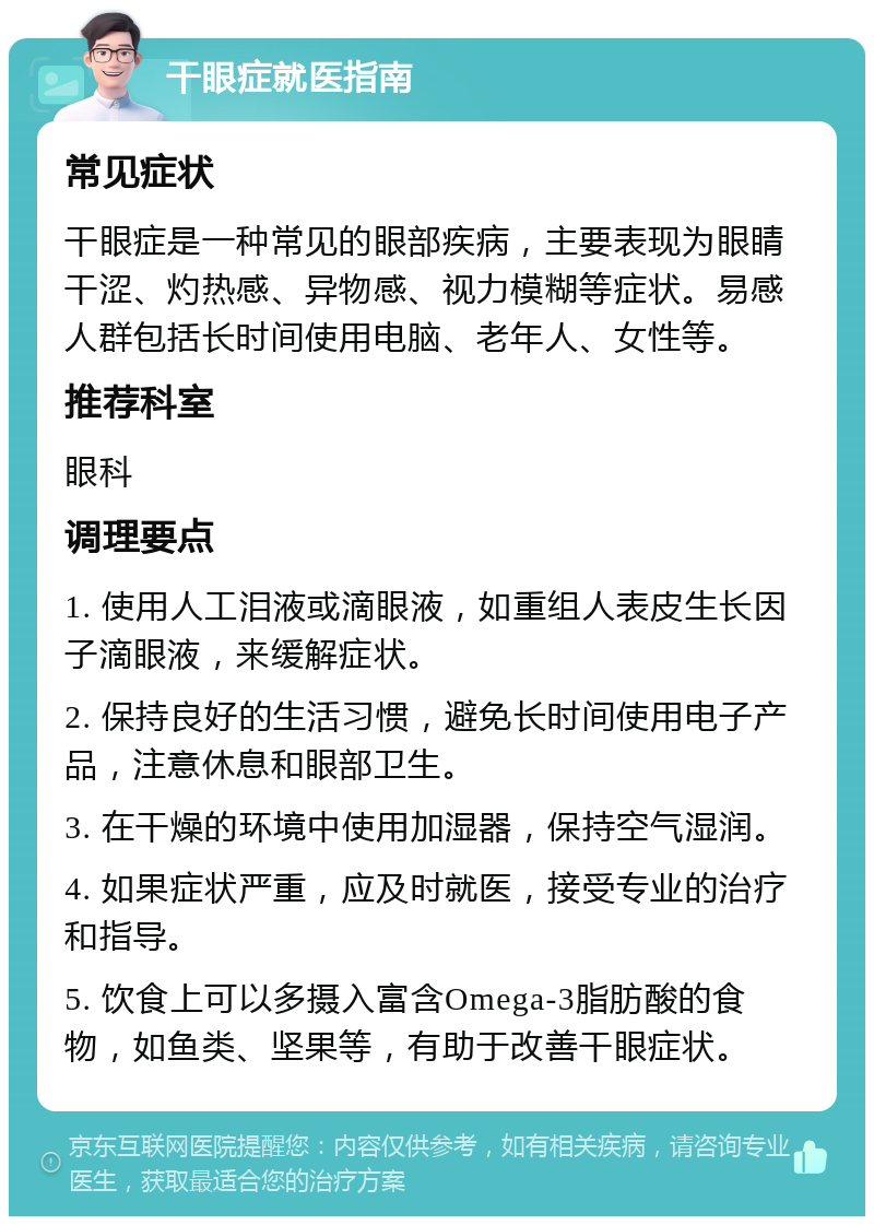 干眼症就医指南 常见症状 干眼症是一种常见的眼部疾病，主要表现为眼睛干涩、灼热感、异物感、视力模糊等症状。易感人群包括长时间使用电脑、老年人、女性等。 推荐科室 眼科 调理要点 1. 使用人工泪液或滴眼液，如重组人表皮生长因子滴眼液，来缓解症状。 2. 保持良好的生活习惯，避免长时间使用电子产品，注意休息和眼部卫生。 3. 在干燥的环境中使用加湿器，保持空气湿润。 4. 如果症状严重，应及时就医，接受专业的治疗和指导。 5. 饮食上可以多摄入富含Omega-3脂肪酸的食物，如鱼类、坚果等，有助于改善干眼症状。