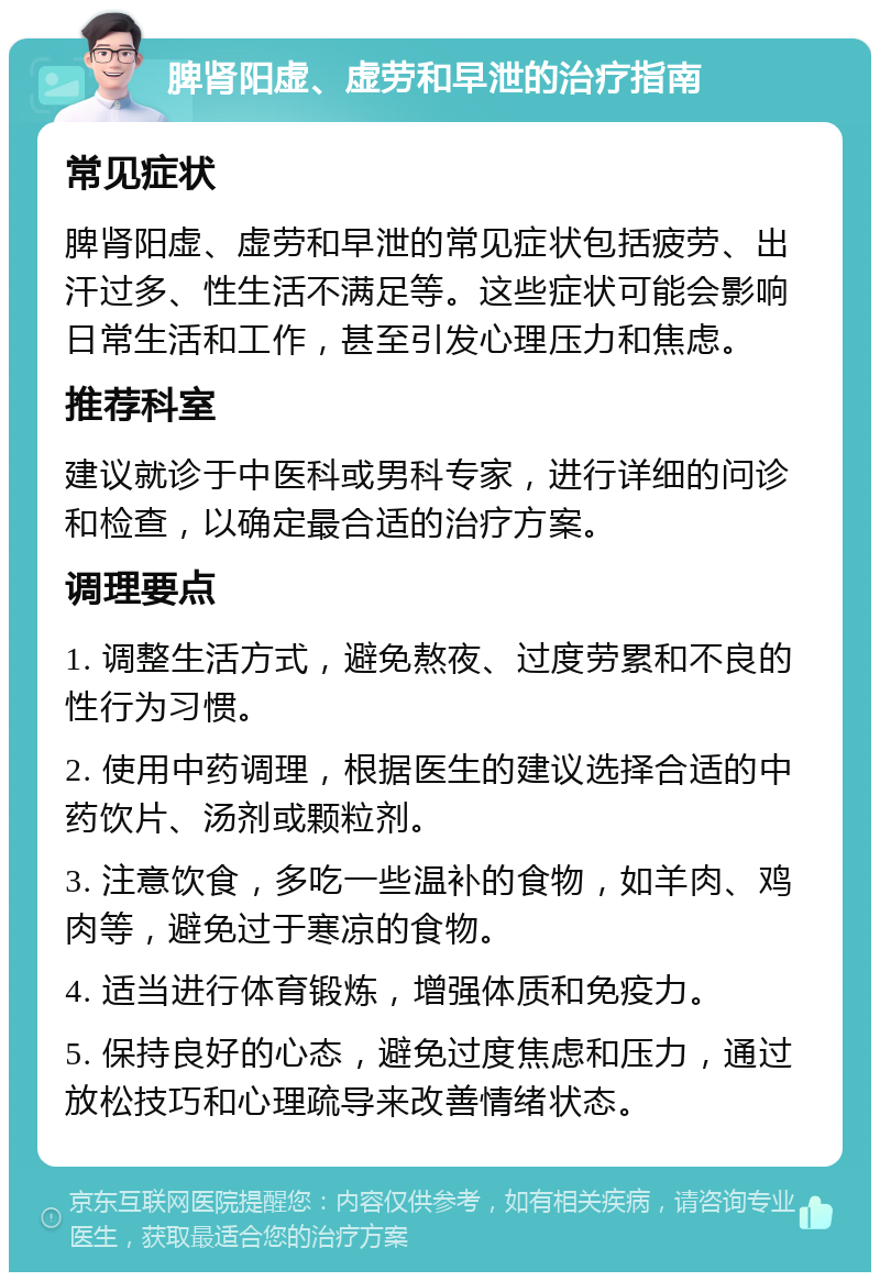 脾肾阳虚、虚劳和早泄的治疗指南 常见症状 脾肾阳虚、虚劳和早泄的常见症状包括疲劳、出汗过多、性生活不满足等。这些症状可能会影响日常生活和工作，甚至引发心理压力和焦虑。 推荐科室 建议就诊于中医科或男科专家，进行详细的问诊和检查，以确定最合适的治疗方案。 调理要点 1. 调整生活方式，避免熬夜、过度劳累和不良的性行为习惯。 2. 使用中药调理，根据医生的建议选择合适的中药饮片、汤剂或颗粒剂。 3. 注意饮食，多吃一些温补的食物，如羊肉、鸡肉等，避免过于寒凉的食物。 4. 适当进行体育锻炼，增强体质和免疫力。 5. 保持良好的心态，避免过度焦虑和压力，通过放松技巧和心理疏导来改善情绪状态。