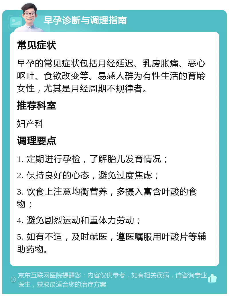 早孕诊断与调理指南 常见症状 早孕的常见症状包括月经延迟、乳房胀痛、恶心呕吐、食欲改变等。易感人群为有性生活的育龄女性，尤其是月经周期不规律者。 推荐科室 妇产科 调理要点 1. 定期进行孕检，了解胎儿发育情况； 2. 保持良好的心态，避免过度焦虑； 3. 饮食上注意均衡营养，多摄入富含叶酸的食物； 4. 避免剧烈运动和重体力劳动； 5. 如有不适，及时就医，遵医嘱服用叶酸片等辅助药物。