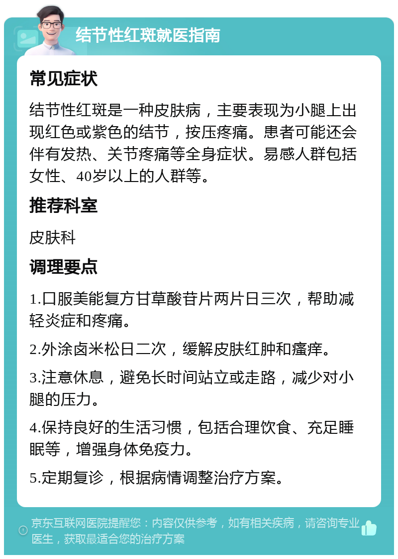 结节性红斑就医指南 常见症状 结节性红斑是一种皮肤病，主要表现为小腿上出现红色或紫色的结节，按压疼痛。患者可能还会伴有发热、关节疼痛等全身症状。易感人群包括女性、40岁以上的人群等。 推荐科室 皮肤科 调理要点 1.口服美能复方甘草酸苷片两片日三次，帮助减轻炎症和疼痛。 2.外涂卤米松日二次，缓解皮肤红肿和瘙痒。 3.注意休息，避免长时间站立或走路，减少对小腿的压力。 4.保持良好的生活习惯，包括合理饮食、充足睡眠等，增强身体免疫力。 5.定期复诊，根据病情调整治疗方案。