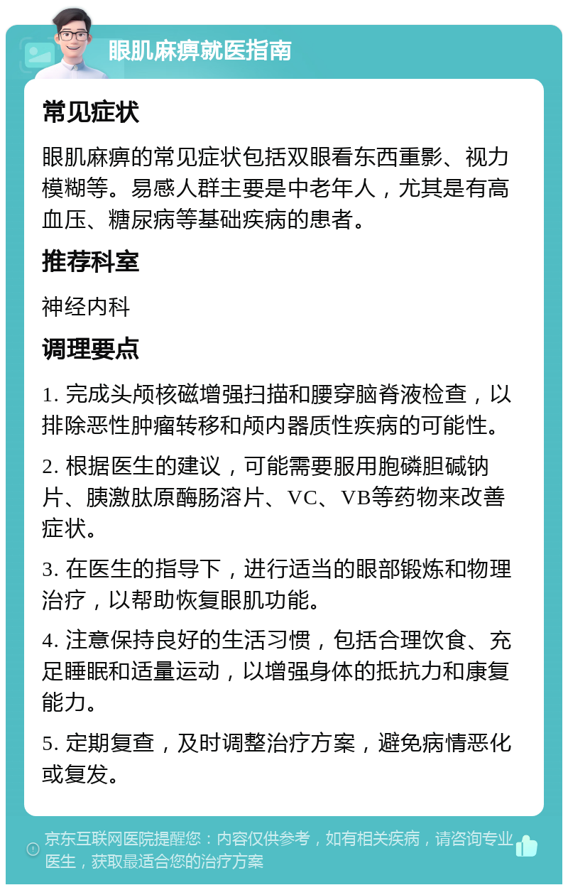 眼肌麻痹就医指南 常见症状 眼肌麻痹的常见症状包括双眼看东西重影、视力模糊等。易感人群主要是中老年人，尤其是有高血压、糖尿病等基础疾病的患者。 推荐科室 神经内科 调理要点 1. 完成头颅核磁增强扫描和腰穿脑脊液检查，以排除恶性肿瘤转移和颅内器质性疾病的可能性。 2. 根据医生的建议，可能需要服用胞磷胆碱钠片、胰激肽原酶肠溶片、VC、VB等药物来改善症状。 3. 在医生的指导下，进行适当的眼部锻炼和物理治疗，以帮助恢复眼肌功能。 4. 注意保持良好的生活习惯，包括合理饮食、充足睡眠和适量运动，以增强身体的抵抗力和康复能力。 5. 定期复查，及时调整治疗方案，避免病情恶化或复发。