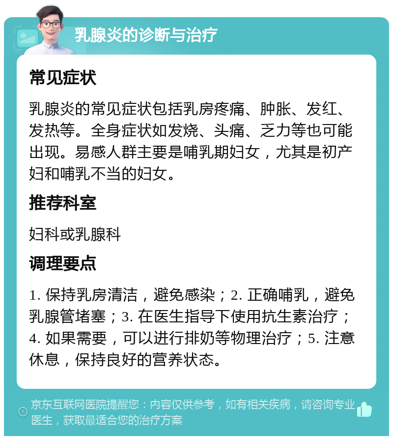 乳腺炎的诊断与治疗 常见症状 乳腺炎的常见症状包括乳房疼痛、肿胀、发红、发热等。全身症状如发烧、头痛、乏力等也可能出现。易感人群主要是哺乳期妇女，尤其是初产妇和哺乳不当的妇女。 推荐科室 妇科或乳腺科 调理要点 1. 保持乳房清洁，避免感染；2. 正确哺乳，避免乳腺管堵塞；3. 在医生指导下使用抗生素治疗；4. 如果需要，可以进行排奶等物理治疗；5. 注意休息，保持良好的营养状态。