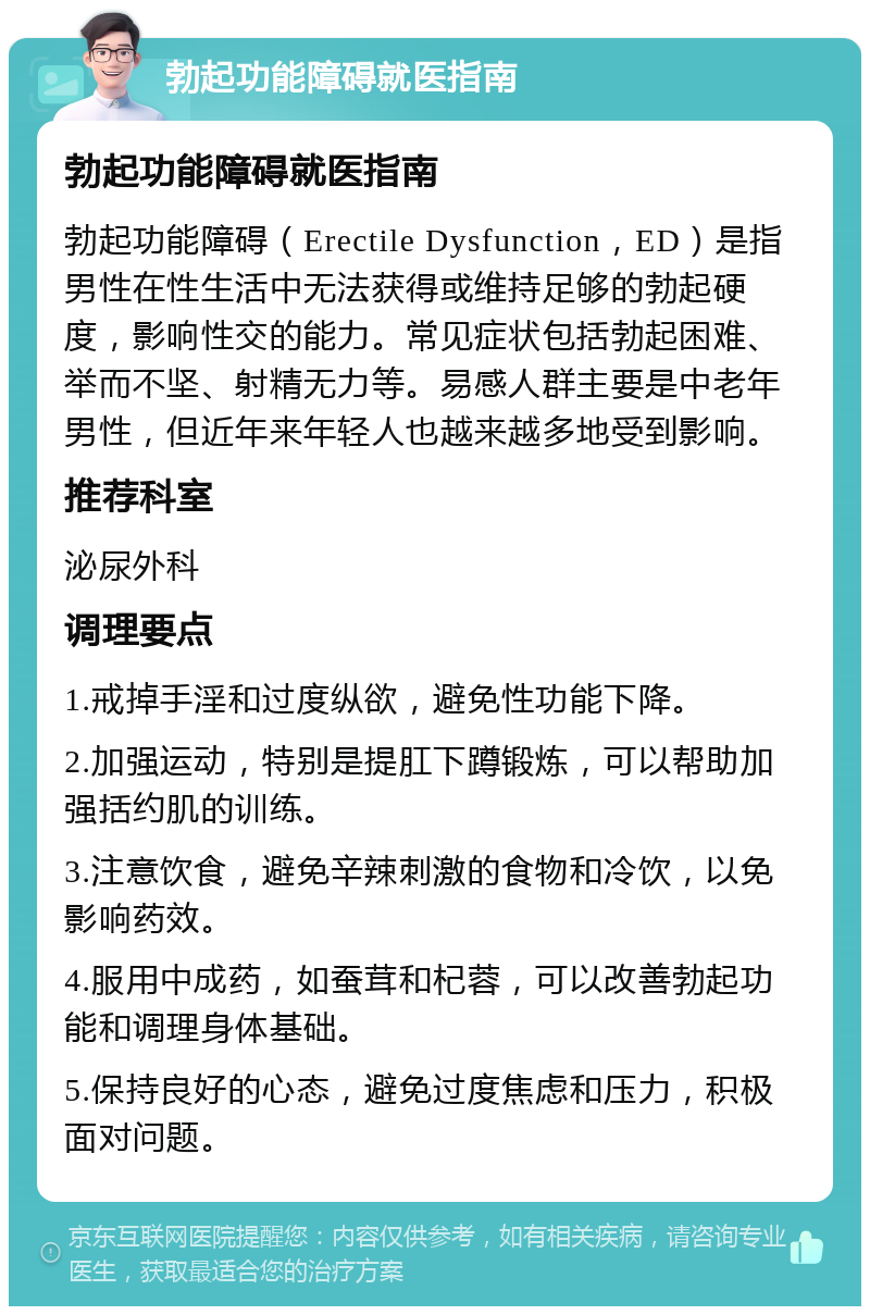 勃起功能障碍就医指南 勃起功能障碍就医指南 勃起功能障碍（Erectile Dysfunction，ED）是指男性在性生活中无法获得或维持足够的勃起硬度，影响性交的能力。常见症状包括勃起困难、举而不坚、射精无力等。易感人群主要是中老年男性，但近年来年轻人也越来越多地受到影响。 推荐科室 泌尿外科 调理要点 1.戒掉手淫和过度纵欲，避免性功能下降。 2.加强运动，特别是提肛下蹲锻炼，可以帮助加强括约肌的训练。 3.注意饮食，避免辛辣刺激的食物和冷饮，以免影响药效。 4.服用中成药，如蚕茸和杞蓉，可以改善勃起功能和调理身体基础。 5.保持良好的心态，避免过度焦虑和压力，积极面对问题。