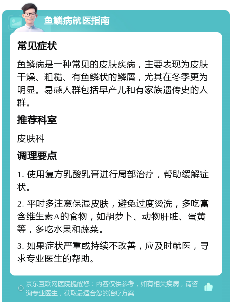 鱼鳞病就医指南 常见症状 鱼鳞病是一种常见的皮肤疾病，主要表现为皮肤干燥、粗糙、有鱼鳞状的鳞屑，尤其在冬季更为明显。易感人群包括早产儿和有家族遗传史的人群。 推荐科室 皮肤科 调理要点 1. 使用复方乳酸乳膏进行局部治疗，帮助缓解症状。 2. 平时多注意保湿皮肤，避免过度烫洗，多吃富含维生素A的食物，如胡萝卜、动物肝脏、蛋黄等，多吃水果和蔬菜。 3. 如果症状严重或持续不改善，应及时就医，寻求专业医生的帮助。