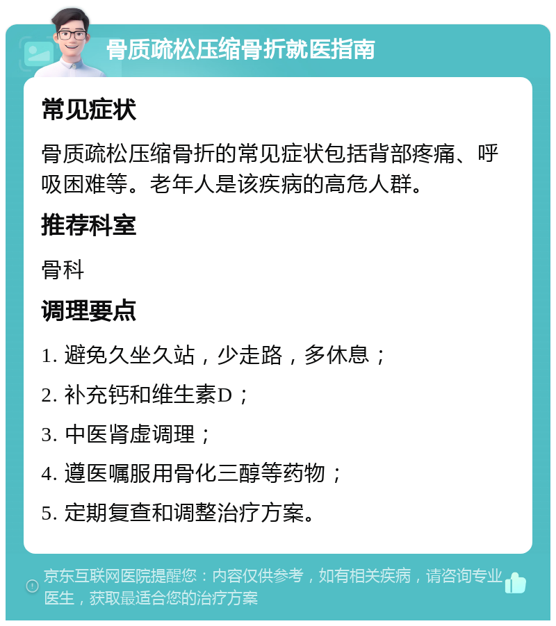 骨质疏松压缩骨折就医指南 常见症状 骨质疏松压缩骨折的常见症状包括背部疼痛、呼吸困难等。老年人是该疾病的高危人群。 推荐科室 骨科 调理要点 1. 避免久坐久站，少走路，多休息； 2. 补充钙和维生素D； 3. 中医肾虚调理； 4. 遵医嘱服用骨化三醇等药物； 5. 定期复查和调整治疗方案。