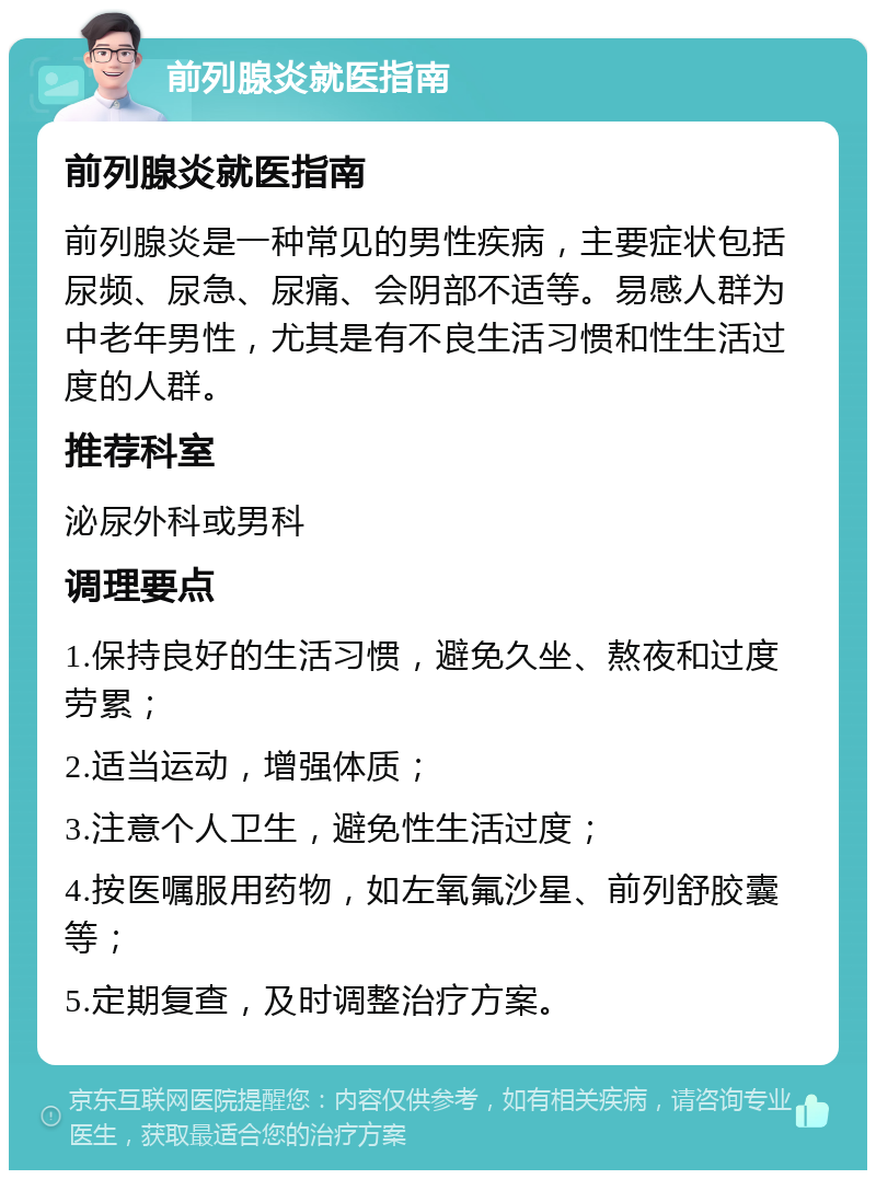 前列腺炎就医指南 前列腺炎就医指南 前列腺炎是一种常见的男性疾病，主要症状包括尿频、尿急、尿痛、会阴部不适等。易感人群为中老年男性，尤其是有不良生活习惯和性生活过度的人群。 推荐科室 泌尿外科或男科 调理要点 1.保持良好的生活习惯，避免久坐、熬夜和过度劳累； 2.适当运动，增强体质； 3.注意个人卫生，避免性生活过度； 4.按医嘱服用药物，如左氧氟沙星、前列舒胶囊等； 5.定期复查，及时调整治疗方案。