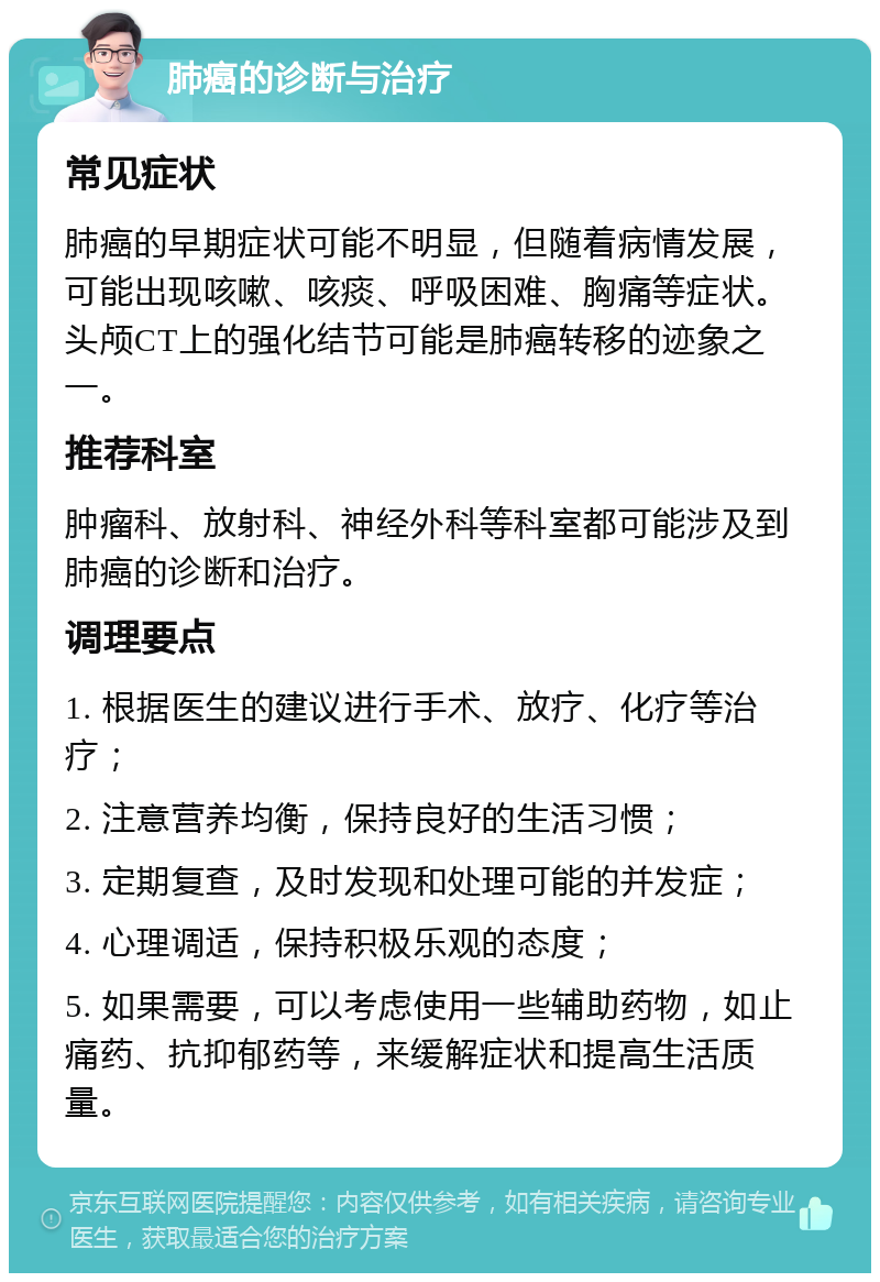 肺癌的诊断与治疗 常见症状 肺癌的早期症状可能不明显，但随着病情发展，可能出现咳嗽、咳痰、呼吸困难、胸痛等症状。头颅CT上的强化结节可能是肺癌转移的迹象之一。 推荐科室 肿瘤科、放射科、神经外科等科室都可能涉及到肺癌的诊断和治疗。 调理要点 1. 根据医生的建议进行手术、放疗、化疗等治疗； 2. 注意营养均衡，保持良好的生活习惯； 3. 定期复查，及时发现和处理可能的并发症； 4. 心理调适，保持积极乐观的态度； 5. 如果需要，可以考虑使用一些辅助药物，如止痛药、抗抑郁药等，来缓解症状和提高生活质量。