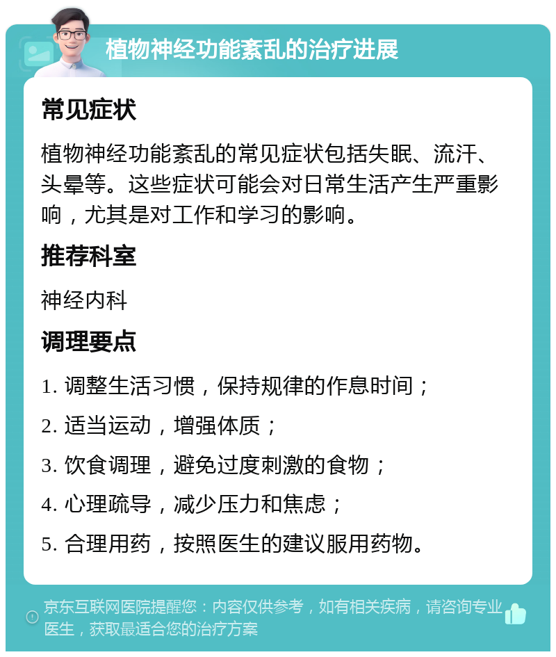 植物神经功能紊乱的治疗进展 常见症状 植物神经功能紊乱的常见症状包括失眠、流汗、头晕等。这些症状可能会对日常生活产生严重影响，尤其是对工作和学习的影响。 推荐科室 神经内科 调理要点 1. 调整生活习惯，保持规律的作息时间； 2. 适当运动，增强体质； 3. 饮食调理，避免过度刺激的食物； 4. 心理疏导，减少压力和焦虑； 5. 合理用药，按照医生的建议服用药物。