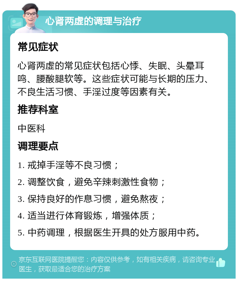 心肾两虚的调理与治疗 常见症状 心肾两虚的常见症状包括心悸、失眠、头晕耳鸣、腰酸腿软等。这些症状可能与长期的压力、不良生活习惯、手淫过度等因素有关。 推荐科室 中医科 调理要点 1. 戒掉手淫等不良习惯； 2. 调整饮食，避免辛辣刺激性食物； 3. 保持良好的作息习惯，避免熬夜； 4. 适当进行体育锻炼，增强体质； 5. 中药调理，根据医生开具的处方服用中药。