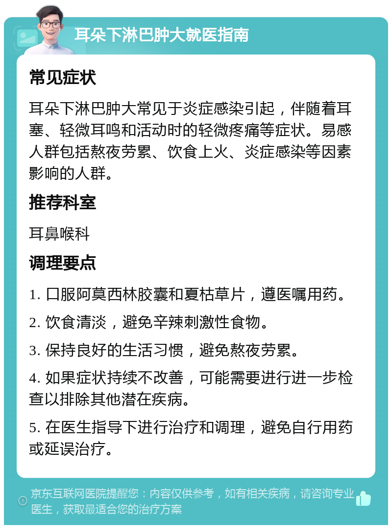 耳朵下淋巴肿大就医指南 常见症状 耳朵下淋巴肿大常见于炎症感染引起，伴随着耳塞、轻微耳鸣和活动时的轻微疼痛等症状。易感人群包括熬夜劳累、饮食上火、炎症感染等因素影响的人群。 推荐科室 耳鼻喉科 调理要点 1. 口服阿莫西林胶囊和夏枯草片，遵医嘱用药。 2. 饮食清淡，避免辛辣刺激性食物。 3. 保持良好的生活习惯，避免熬夜劳累。 4. 如果症状持续不改善，可能需要进行进一步检查以排除其他潜在疾病。 5. 在医生指导下进行治疗和调理，避免自行用药或延误治疗。