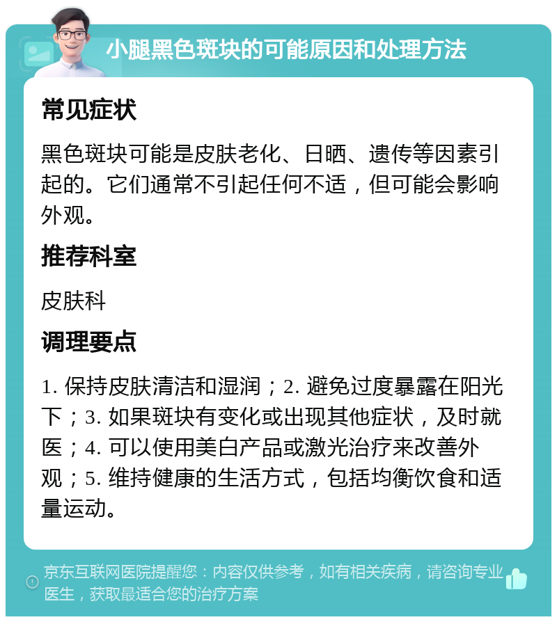 小腿黑色斑块的可能原因和处理方法 常见症状 黑色斑块可能是皮肤老化、日晒、遗传等因素引起的。它们通常不引起任何不适，但可能会影响外观。 推荐科室 皮肤科 调理要点 1. 保持皮肤清洁和湿润；2. 避免过度暴露在阳光下；3. 如果斑块有变化或出现其他症状，及时就医；4. 可以使用美白产品或激光治疗来改善外观；5. 维持健康的生活方式，包括均衡饮食和适量运动。