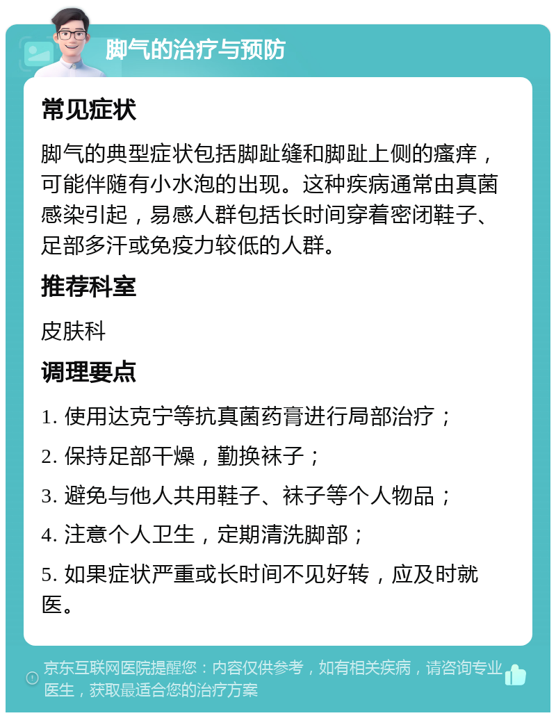 脚气的治疗与预防 常见症状 脚气的典型症状包括脚趾缝和脚趾上侧的瘙痒，可能伴随有小水泡的出现。这种疾病通常由真菌感染引起，易感人群包括长时间穿着密闭鞋子、足部多汗或免疫力较低的人群。 推荐科室 皮肤科 调理要点 1. 使用达克宁等抗真菌药膏进行局部治疗； 2. 保持足部干燥，勤换袜子； 3. 避免与他人共用鞋子、袜子等个人物品； 4. 注意个人卫生，定期清洗脚部； 5. 如果症状严重或长时间不见好转，应及时就医。