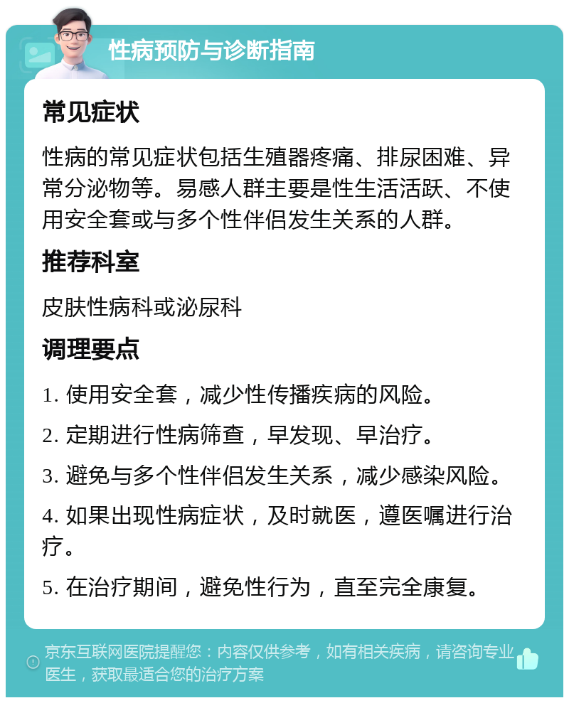 性病预防与诊断指南 常见症状 性病的常见症状包括生殖器疼痛、排尿困难、异常分泌物等。易感人群主要是性生活活跃、不使用安全套或与多个性伴侣发生关系的人群。 推荐科室 皮肤性病科或泌尿科 调理要点 1. 使用安全套，减少性传播疾病的风险。 2. 定期进行性病筛查，早发现、早治疗。 3. 避免与多个性伴侣发生关系，减少感染风险。 4. 如果出现性病症状，及时就医，遵医嘱进行治疗。 5. 在治疗期间，避免性行为，直至完全康复。