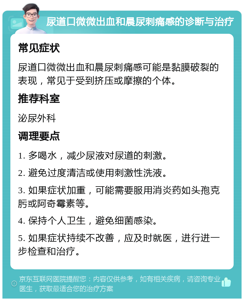 尿道口微微出血和晨尿刺痛感的诊断与治疗 常见症状 尿道口微微出血和晨尿刺痛感可能是黏膜破裂的表现，常见于受到挤压或摩擦的个体。 推荐科室 泌尿外科 调理要点 1. 多喝水，减少尿液对尿道的刺激。 2. 避免过度清洁或使用刺激性洗液。 3. 如果症状加重，可能需要服用消炎药如头孢克肟或阿奇霉素等。 4. 保持个人卫生，避免细菌感染。 5. 如果症状持续不改善，应及时就医，进行进一步检查和治疗。