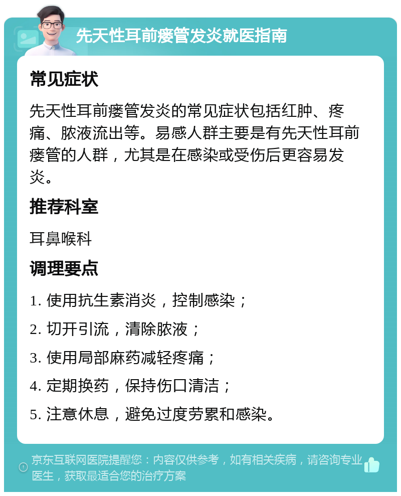 先天性耳前瘘管发炎就医指南 常见症状 先天性耳前瘘管发炎的常见症状包括红肿、疼痛、脓液流出等。易感人群主要是有先天性耳前瘘管的人群，尤其是在感染或受伤后更容易发炎。 推荐科室 耳鼻喉科 调理要点 1. 使用抗生素消炎，控制感染； 2. 切开引流，清除脓液； 3. 使用局部麻药减轻疼痛； 4. 定期换药，保持伤口清洁； 5. 注意休息，避免过度劳累和感染。