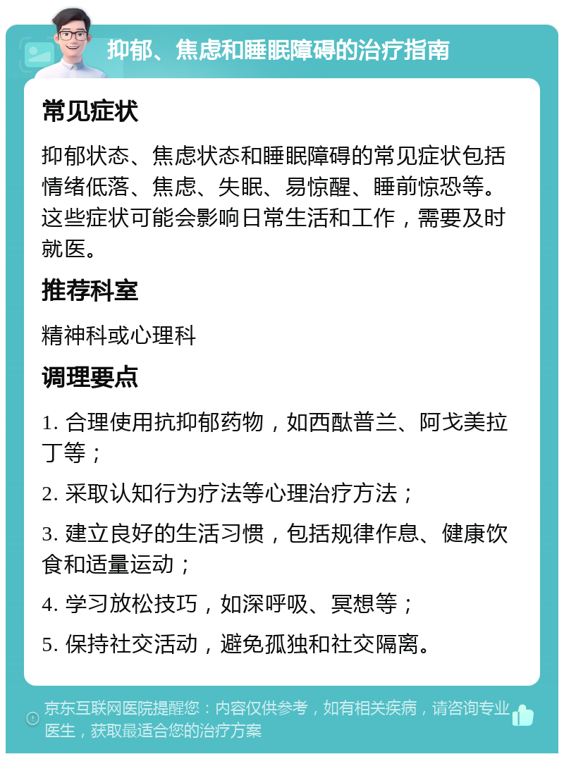 抑郁、焦虑和睡眠障碍的治疗指南 常见症状 抑郁状态、焦虑状态和睡眠障碍的常见症状包括情绪低落、焦虑、失眠、易惊醒、睡前惊恐等。这些症状可能会影响日常生活和工作，需要及时就医。 推荐科室 精神科或心理科 调理要点 1. 合理使用抗抑郁药物，如西酞普兰、阿戈美拉丁等； 2. 采取认知行为疗法等心理治疗方法； 3. 建立良好的生活习惯，包括规律作息、健康饮食和适量运动； 4. 学习放松技巧，如深呼吸、冥想等； 5. 保持社交活动，避免孤独和社交隔离。