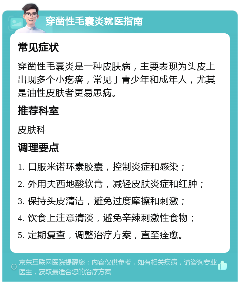 穿凿性毛囊炎就医指南 常见症状 穿凿性毛囊炎是一种皮肤病，主要表现为头皮上出现多个小疙瘩，常见于青少年和成年人，尤其是油性皮肤者更易患病。 推荐科室 皮肤科 调理要点 1. 口服米诺环素胶囊，控制炎症和感染； 2. 外用夫西地酸软膏，减轻皮肤炎症和红肿； 3. 保持头皮清洁，避免过度摩擦和刺激； 4. 饮食上注意清淡，避免辛辣刺激性食物； 5. 定期复查，调整治疗方案，直至痊愈。