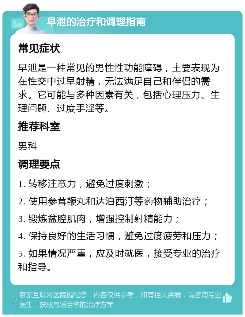 早泄的治疗和调理指南 常见症状 早泄是一种常见的男性性功能障碍，主要表现为在性交中过早射精，无法满足自己和伴侣的需求。它可能与多种因素有关，包括心理压力、生理问题、过度手淫等。 推荐科室 男科 调理要点 1. 转移注意力，避免过度刺激； 2. 使用参茸鞭丸和达泊西汀等药物辅助治疗； 3. 锻炼盆腔肌肉，增强控制射精能力； 4. 保持良好的生活习惯，避免过度疲劳和压力； 5. 如果情况严重，应及时就医，接受专业的治疗和指导。